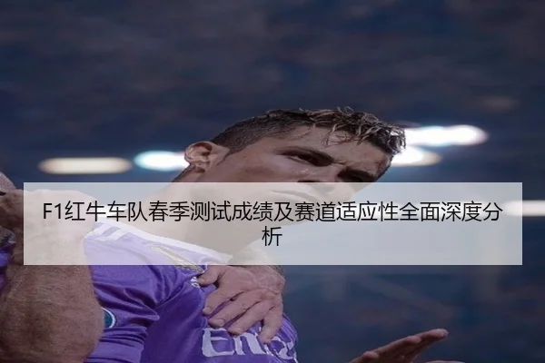F1红牛车队春季测试成绩及赛道适应性全面深度分析