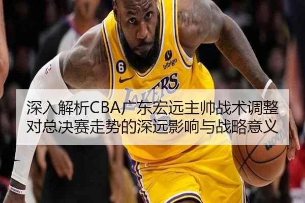 深入解析CBA广东宏远主帅战术调整对总决赛走势的深远影响与战略意义